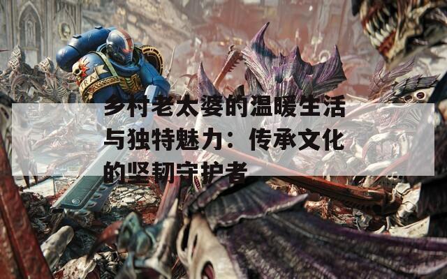 乡村老太婆的温暖生活与独特魅力：传承文化的坚韧守护者
