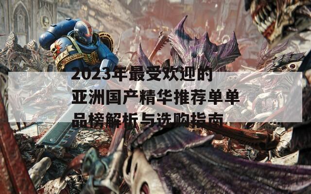 2023年最受欢迎的亚洲国产精华推荐单单品榜解析与选购指南