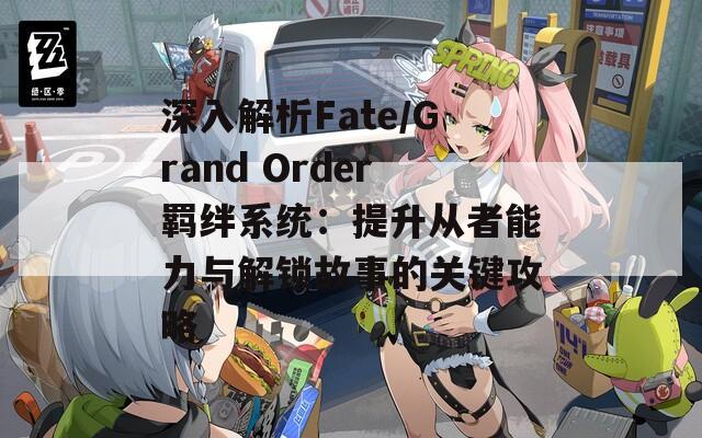 深入解析Fate/Grand Order羁绊系统：提升从者能力与解锁故事的关键攻略