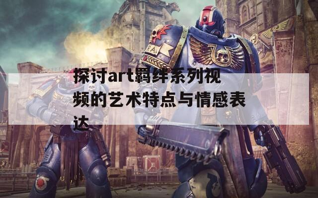 探讨art羁绊系列视频的艺术特点与情感表达