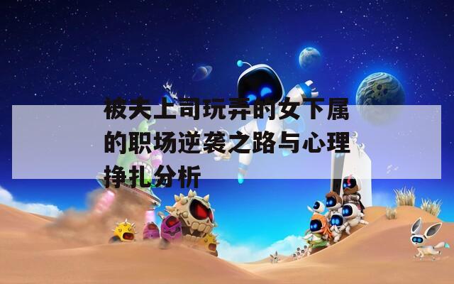 被夫上司玩弄的女下属的职场逆袭之路与心理挣扎分析