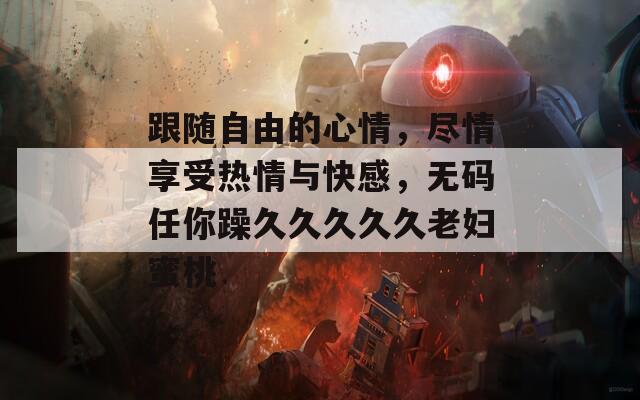 跟随自由的心情，尽情享受热情与快感，无码任你躁久久久久久老妇蜜桃