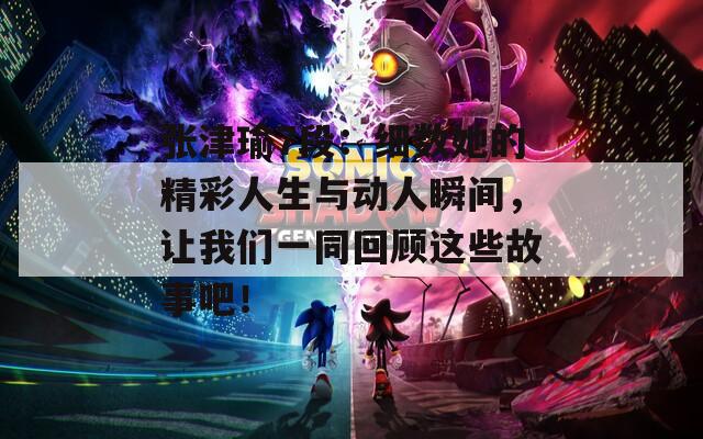 张津瑜7段：细数她的精彩人生与动人瞬间，让我们一同回顾这些故事吧！