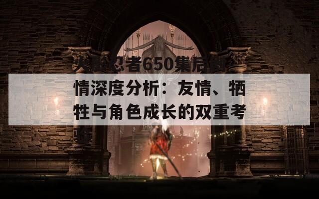 火影忍者650集后剧情深度分析：友情、牺牲与角色成长的双重考验