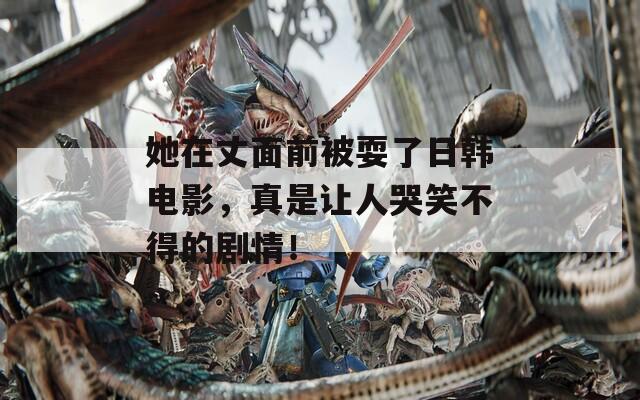 她在丈面前被耍了日韩电影，真是让人哭笑不得的剧情！