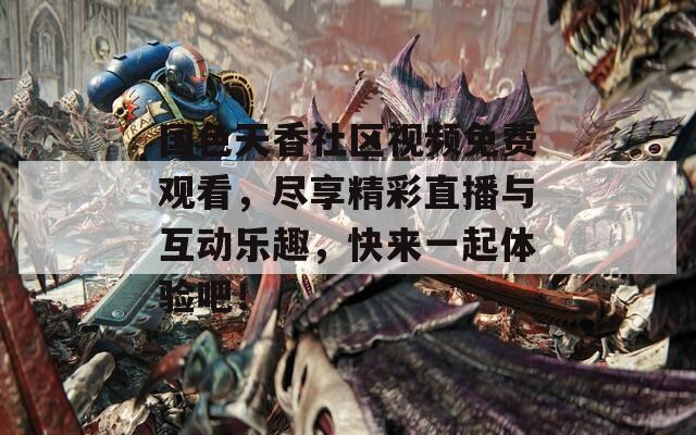 国色天香社区视频免费观看，尽享精彩直播与互动乐趣，快来一起体验吧！