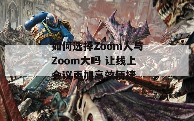 如何选择Zoom人与Zoom大吗 让线上会议更加高效便捷