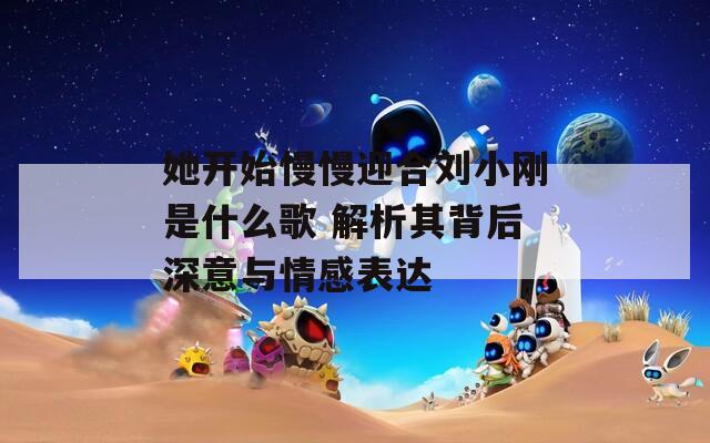 她开始慢慢迎合刘小刚是什么歌 解析其背后深意与情感表达