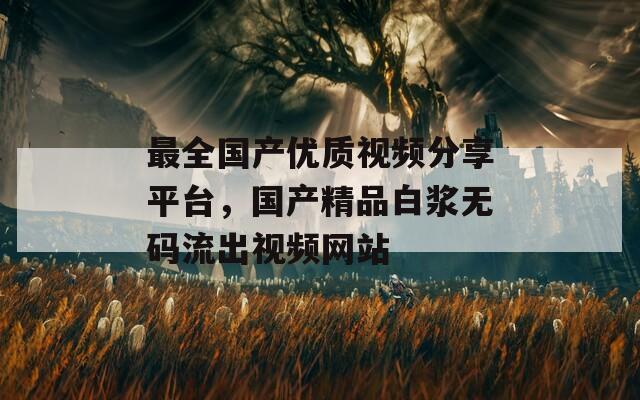最全国产优质视频分享平台，国产精品白浆无码流出视频网站