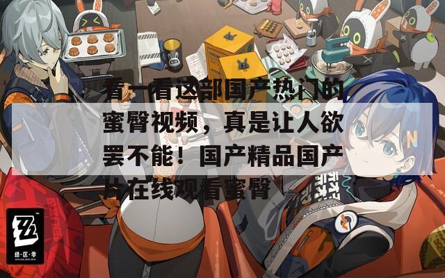 看一看这部国产热门的蜜臀视频，真是让人欲罢不能！国产精品国产片在线观看蜜臀