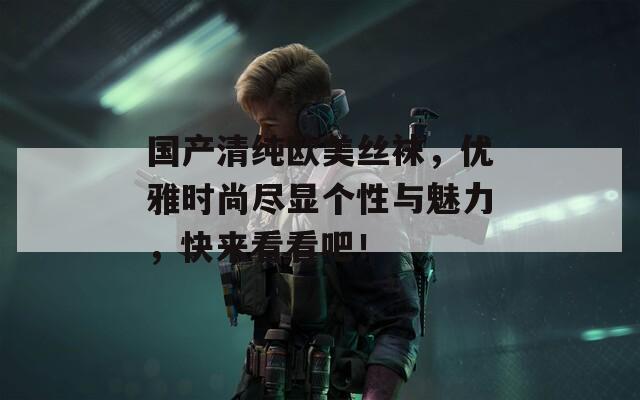 国产清纯欧美丝袜，优雅时尚尽显个性与魅力，快来看看吧！