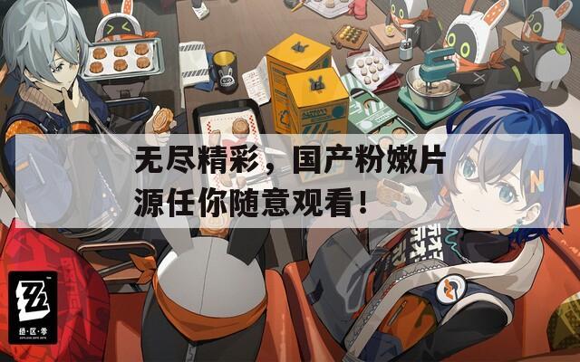 无尽精彩，国产粉嫩片源任你随意观看！