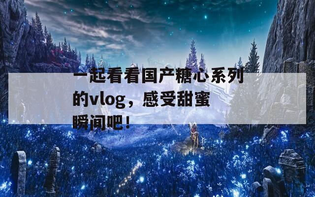一起看看国产糖心系列的vlog，感受甜蜜瞬间吧！
