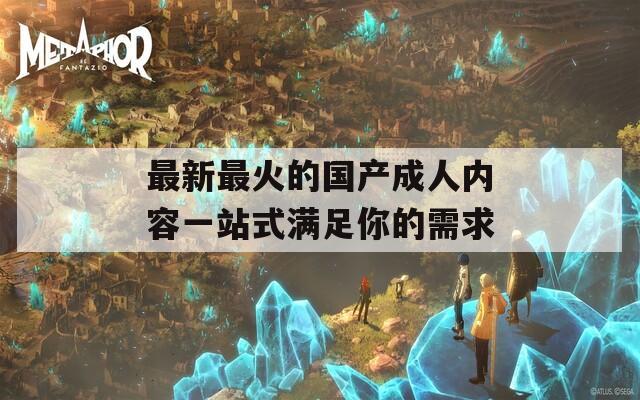 最新最火的国产成人内容一站式满足你的需求