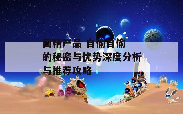 国精产品 自偷自偷 的秘密与优势深度分析与推荐攻略