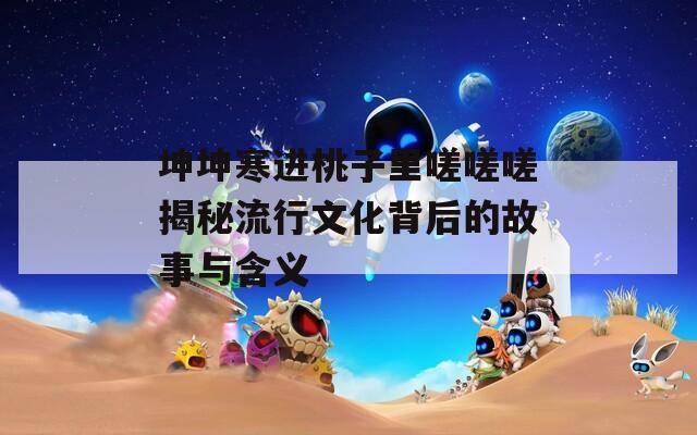 坤坤寒进桃子里嗟嗟嗟揭秘流行文化背后的故事与含义
