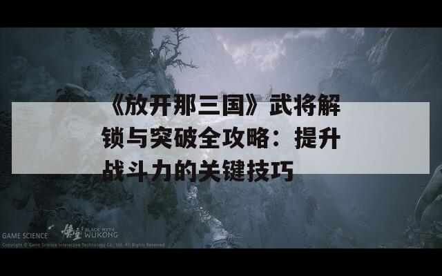 《放开那三国》武将解锁与突破全攻略：提升战斗力的关键技巧