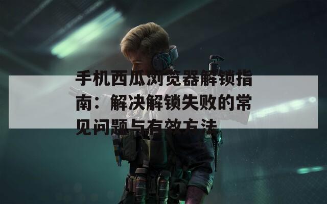 手机西瓜浏览器解锁指南：解决解锁失败的常见问题与有效方法