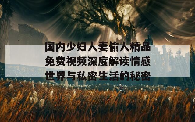 国内少妇人妻偷人精品免费视频深度解读情感世界与私密生活的秘密