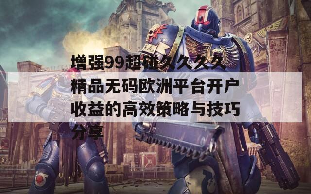 增强99超碰久久久久精品无码欧洲平台开户收益的高效策略与技巧分享
