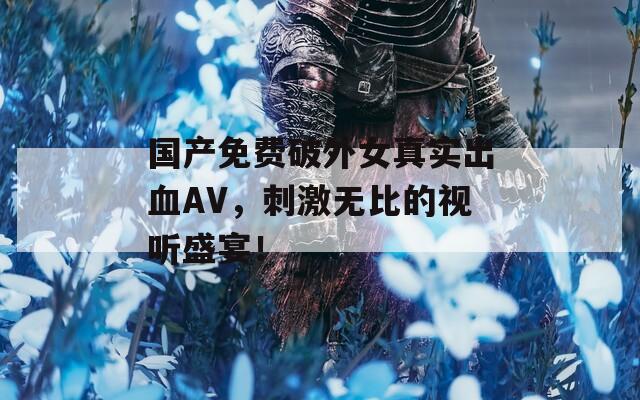 国产免费破外女真实出血AV，刺激无比的视听盛宴！
