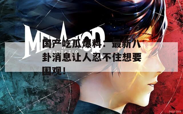 国产吃瓜爆料：最新八卦消息让人忍不住想要围观！