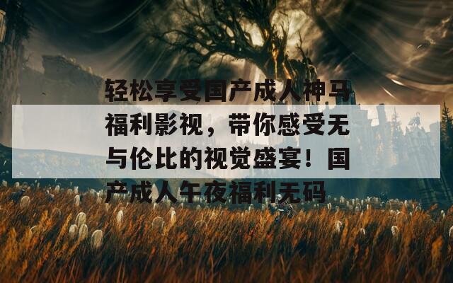 轻松享受国产成人神马福利影视，带你感受无与伦比的视觉盛宴！国产成人午夜福利无码