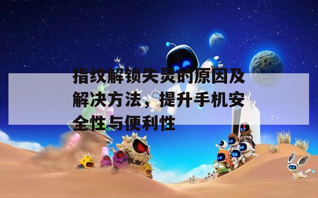 指纹解锁失灵的原因及解决方法，提升手机安全性与便利性