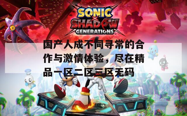 国产人成不同寻常的合作与激情体验，尽在精品一区二区三区无码