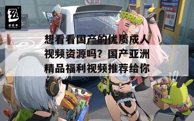 想看看国产的优质成人视频资源吗？国产亚洲精品福利视频推荐给你！