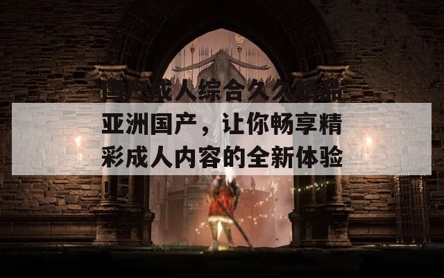 国产成人综合久久精品亚洲国产，让你畅享精彩成人内容的全新体验！