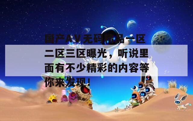国产AⅤ无码精品一区二区三区曝光，听说里面有不少精彩的内容等你来发现！