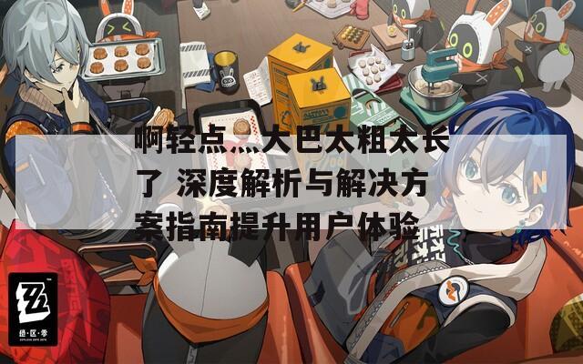 啊轻点灬大巴太粗太长了 深度解析与解决方案指南提升用户体验
