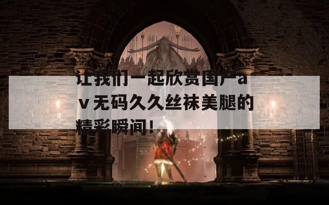 让我们一起欣赏国产aⅴ无码久久丝袜美腿的精彩瞬间！