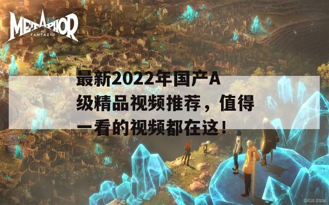 最新2022年国产A级精品视频推荐，值得一看的视频都在这！