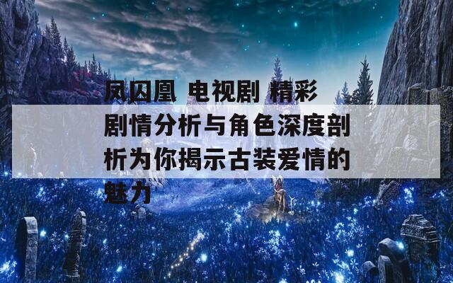 凤囚凰 电视剧 精彩剧情分析与角色深度剖析为你揭示古装爱情的魅力