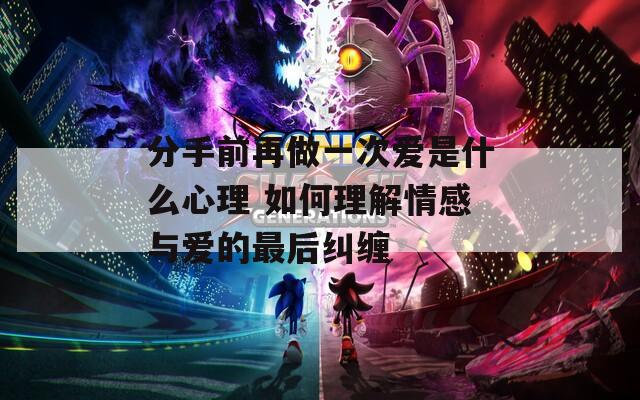 分手前再做一次爱是什么心理 如何理解情感与爱的最后纠缠