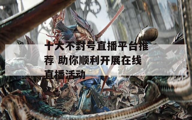 十大不封号直播平台推荐 助你顺利开展在线直播活动