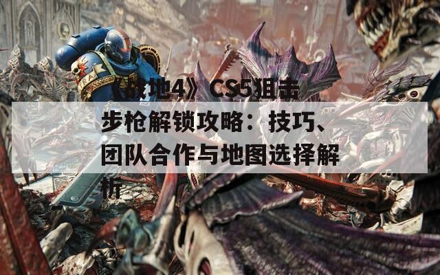 《战地4》CS5狙击步枪解锁攻略：技巧、团队合作与地图选择解析