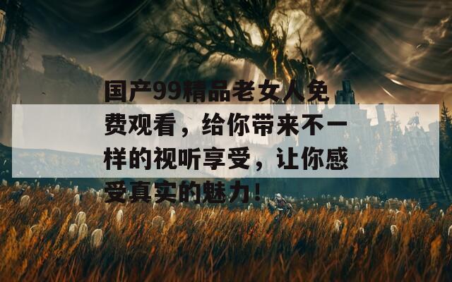 国产99精品老女人免费观看，给你带来不一样的视听享受，让你感受真实的魅力！