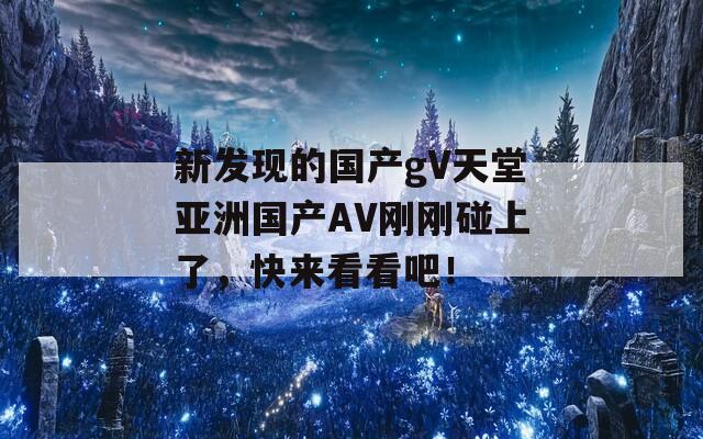 新发现的国产gV天堂亚洲国产AV刚刚碰上了，快来看看吧！