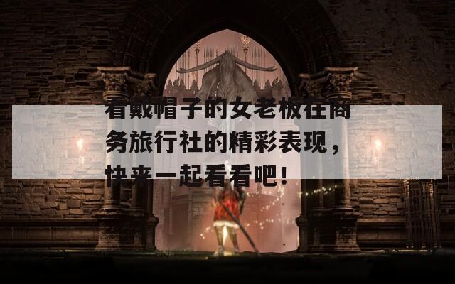 看戴帽子的女老板在商务旅行社的精彩表现，快来一起看看吧！