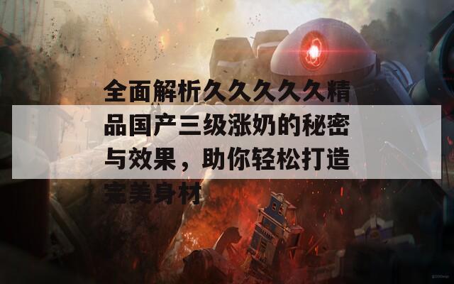 全面解析久久久久久精品国产三级涨奶的秘密与效果，助你轻松打造完美身材