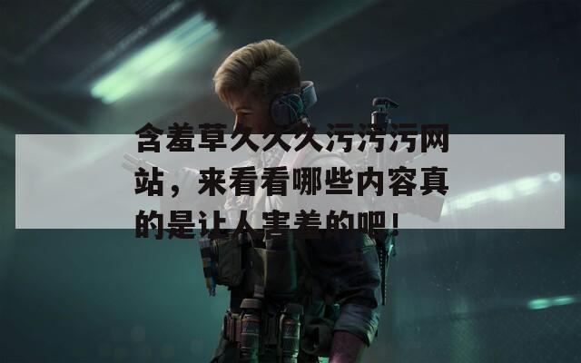 含羞草久久久污污污网站，来看看哪些内容真的是让人害羞的吧！