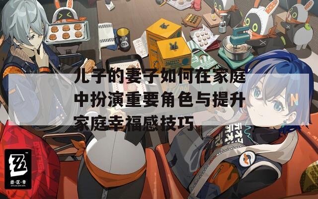 儿子的妻子如何在家庭中扮演重要角色与提升家庭幸福感技巧