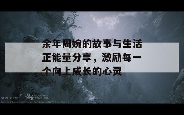 余年周婉的故事与生活正能量分享，激励每一个向上成长的心灵