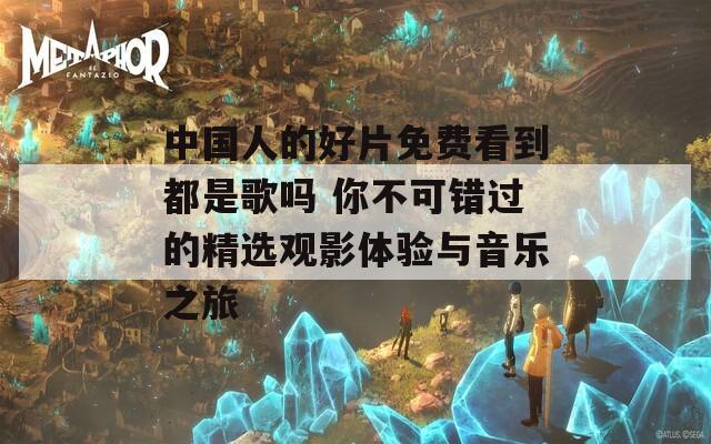 中国人的好片免费看到都是歌吗 你不可错过的精选观影体验与音乐之旅