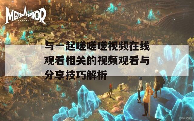 与一起嗟嗟嗟视频在线观看相关的视频观看与分享技巧解析