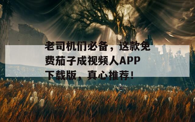 老司机们必备，这款免费茄子成视频人APP下载版，真心推荐！