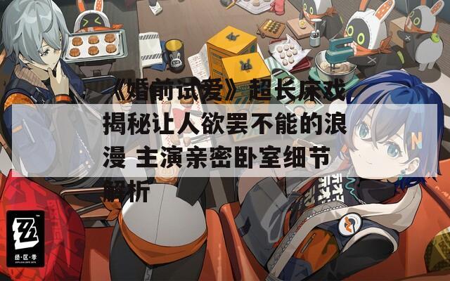 《婚前试爱》超长床戏揭秘让人欲罢不能的浪漫 主演亲密卧室细节解析